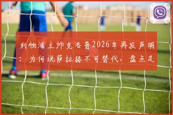 利物浦主帅克洛普2026年再发声明：为何说萨拉赫不可替代，盘点足坛三大潜在接班人
