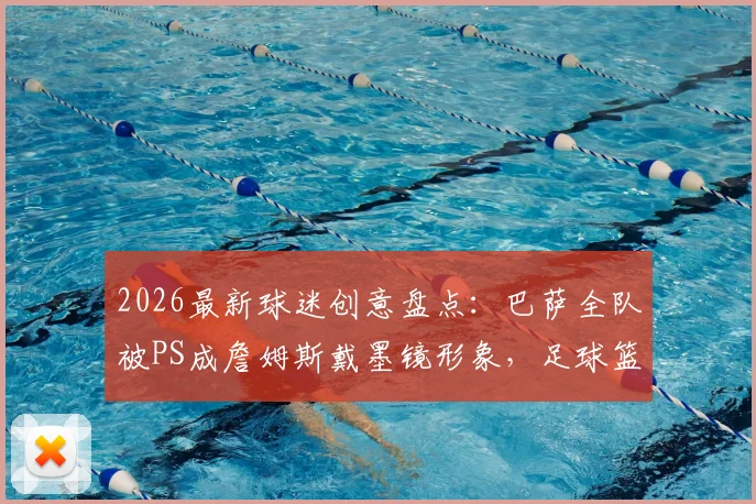 2026最新球迷创意盘点：巴萨全队被PS成詹姆斯戴墨镜形象，足球篮球跨界玩梗爆火网络
