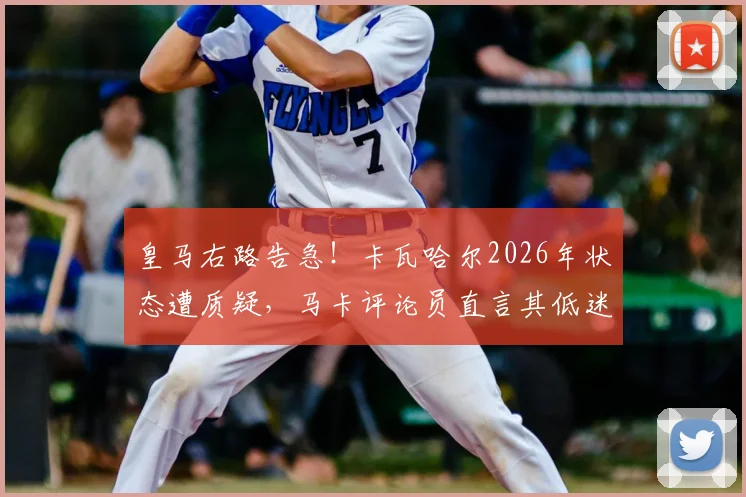 皇马右路告急！卡瓦哈尔2026年状态遭质疑，马卡评论员直言其低迷难获机会
