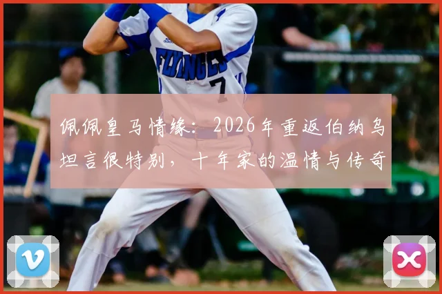 佩佩皇马情缘：2026年重返伯纳乌坦言很特别，十年家的温情与传奇瞬间