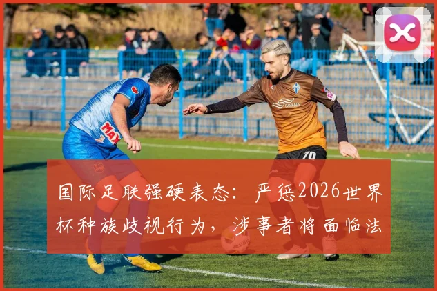 国际足联强硬表态：严惩2026世界杯种族歧视行为，涉事者将面临法律诉讼与全球禁赛