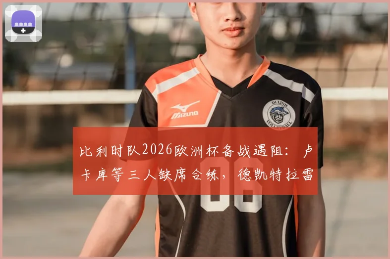 比利时队2026欧洲杯备战遇阻：卢卡库等三人缺席合练，德凯特拉雷膝盖绷带引关注