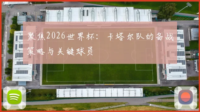聚焦2026世界杯：卡塔尔队的备战策略与关键球员