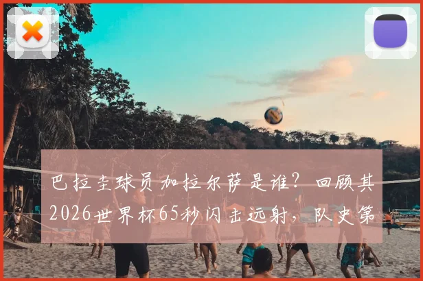 巴拉圭球员加拉尔萨是谁？回顾其2026世界杯65秒闪击远射，队史第二快进球视频集锦与南美小国高光时刻