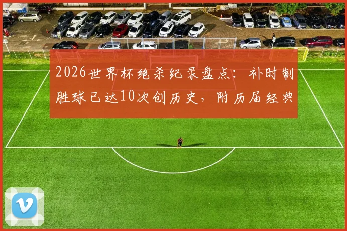 2026世界杯绝杀纪录盘点：补时制胜球已达10次创历史，附历届经典绝杀瞬间回顾