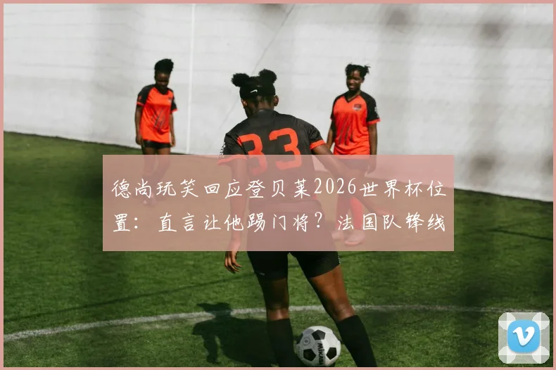 德尚玩笑回应登贝莱2026世界杯位置：直言让他踢门将？法国队锋线人员安排引热议
