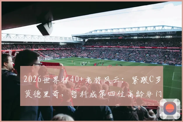 2026世界杯40+老将风云：紧跟C罗莫德里奇，哲科成第四位高龄非门将传奇，附高龄球员生存状态分析