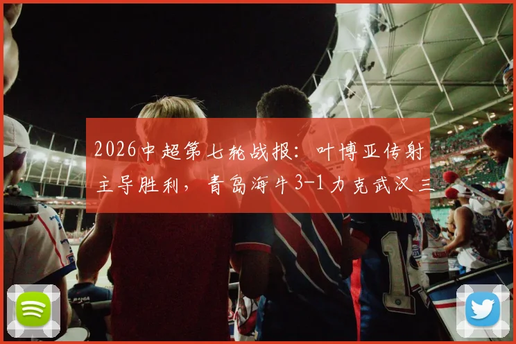2026中超第七轮战报：叶博亚传射主导胜利，青岛海牛3-1力克武汉三镇，附全场进球集锦与赛后分析