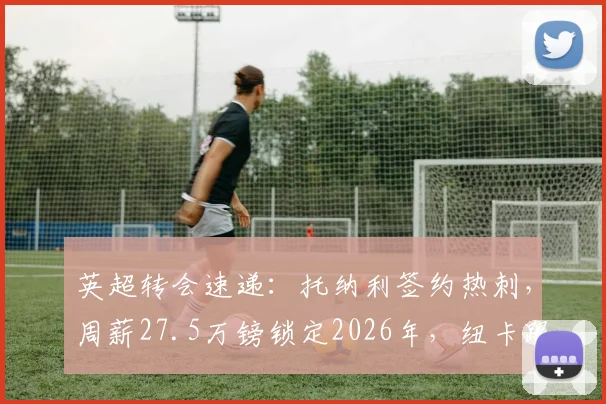英超转会速递：托纳利签约热刺，周薪27.5万镑锁定2026年，纽卡跟队记者披露谈判内幕