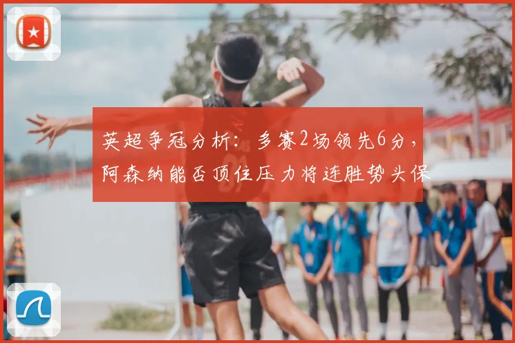 英超争冠分析：多赛2场领先6分，阿森纳能否顶住压力将连胜势头保持到最后？