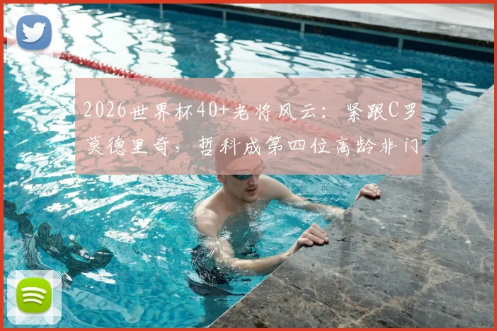 2026世界杯40+老将风云：紧跟C罗莫德里奇，哲科成第四位高龄非门将传奇，附高龄球员生存状态分析