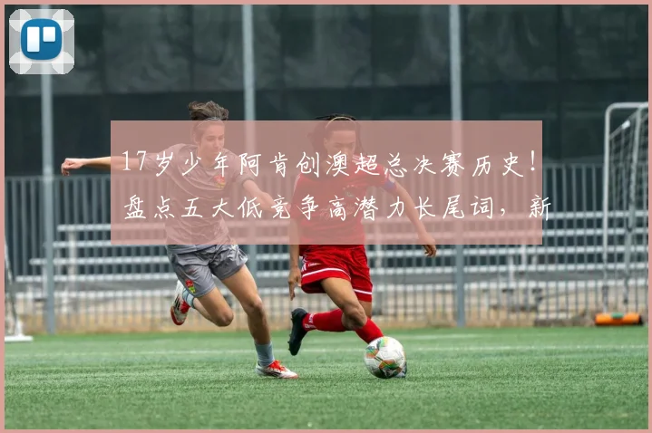 17岁少年阿肯创澳超总决赛历史！盘点五大低竞争高潜力长尾词，新手球迷必看成长路径分析
