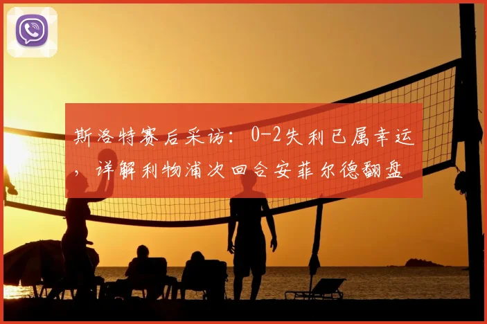 斯洛特赛后采访：0-2失利已属幸运，详解利物浦次回合安菲尔德翻盘关键点