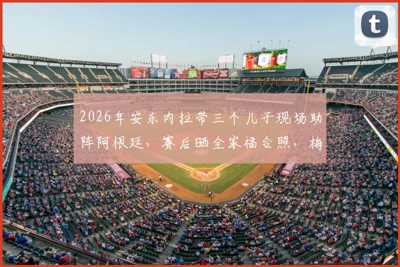 2026年安东内拉带三个儿子现场助阵阿根廷，赛后晒全家福合照，梅西家庭温馨时刻引热议