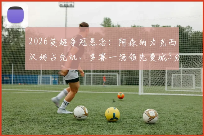 2026英超争冠悬念:阿森纳力克西汉姆占先机,多赛一场领先曼城5分优势分析