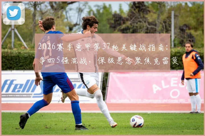 2026赛季意甲第37轮关键战指南：争四5强混战，保级悬念聚焦克雷莫纳与莱切生死对决