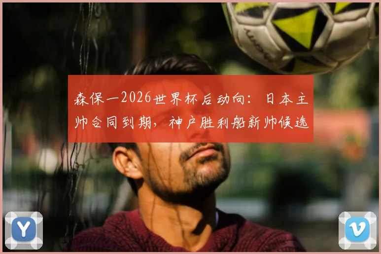 森保一2026世界杯后动向：日本主帅合同到期，神户胜利船新帅候选名单浮现，未来执教前景深度剖析