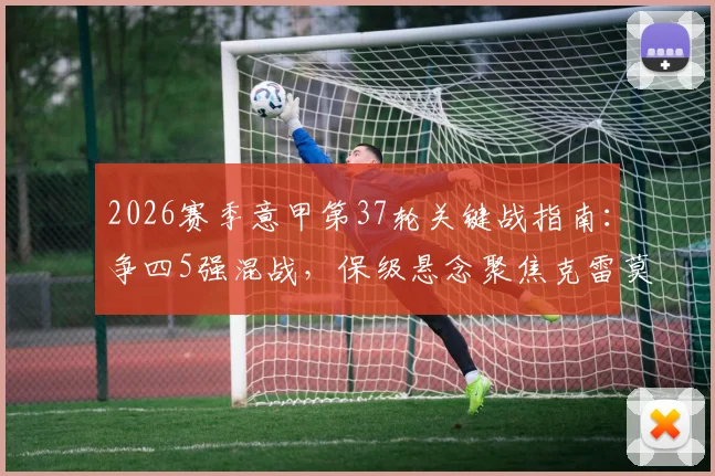 2026赛季意甲第37轮关键战指南:争四5强混战,保级悬念聚焦克雷莫纳与莱切生死对决