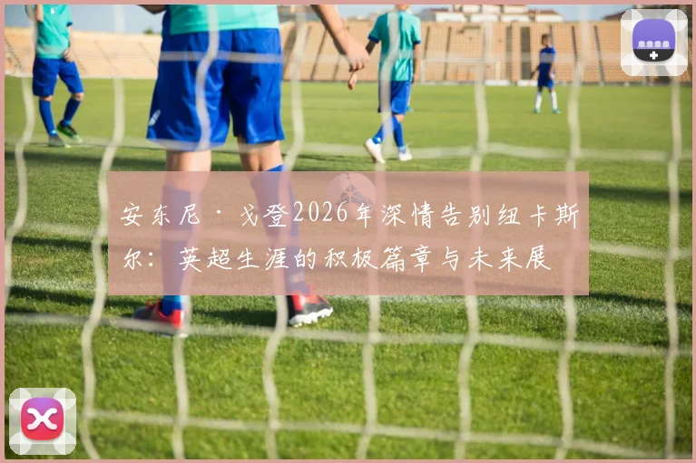 安东尼·戈登2026年深情告别纽卡斯尔：英超生涯的积极篇章与未来展望