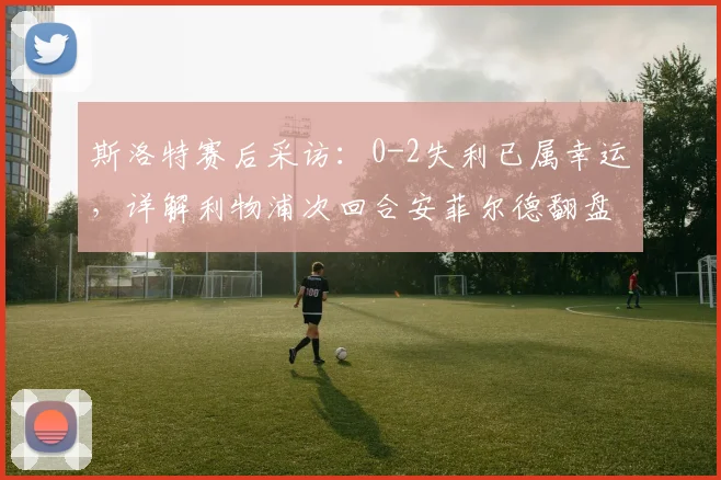 斯洛特赛后采访：0-2失利已属幸运，详解利物浦次回合安菲尔德翻盘关键点