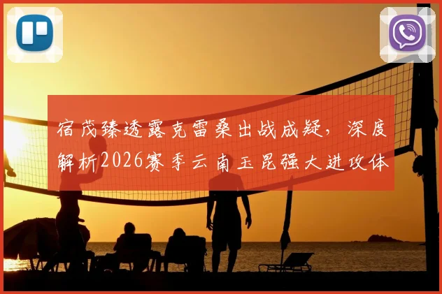 宿茂臻透露克雷桑出战成疑，深度解析2026赛季云南玉昆强大进攻体系，山东泰山如何应对？