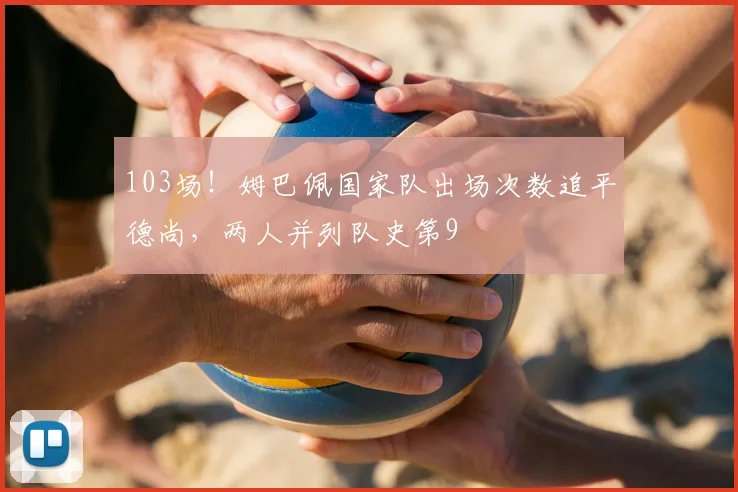 103场！姆巴佩国家队出场次数追平德尚，两人并列队史第9