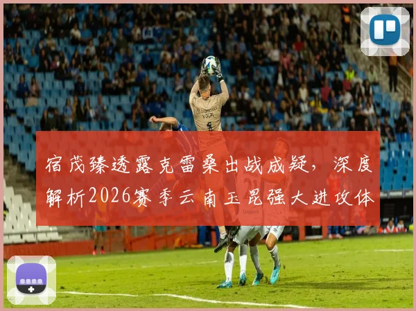 宿茂臻透露克雷桑出战成疑,深度解析2026赛季云南玉昆强大进攻体系,山东泰山如何应对?
