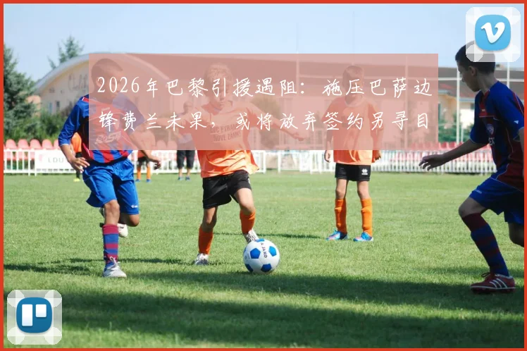 2026年巴黎引援遇阻：施压巴萨边锋费兰未果，或将放弃签约另寻目标