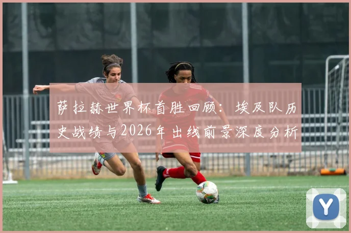 萨拉赫世界杯首胜回顾：埃及队历史战绩与2026年出线前景深度分析