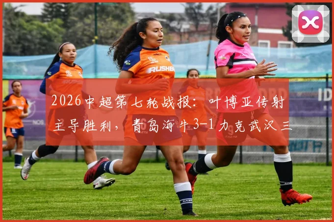 2026中超第七轮战报：叶博亚传射主导胜利，青岛海牛3-1力克武汉三镇，附全场进球集锦与赛后分析