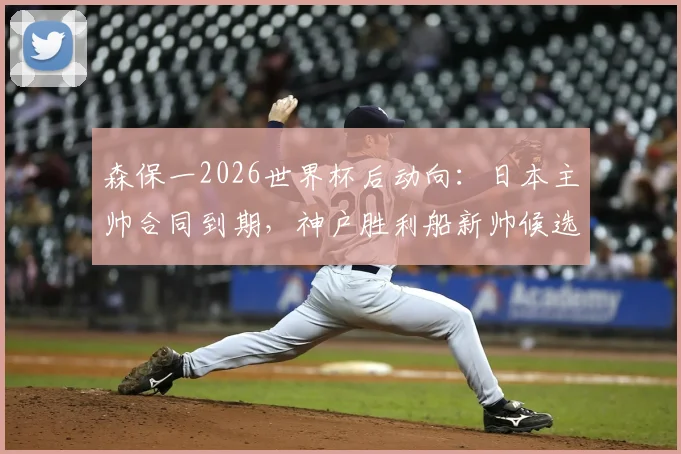 森保一2026世界杯后动向:日本主帅合同到期,神户胜利船新帅候选名单浮现,未来执教前景深度剖析