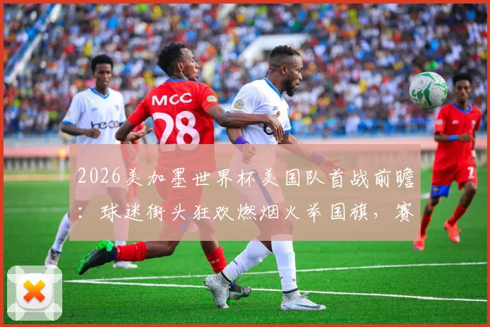 2026美加墨世界杯美国队首战前瞻：球迷街头狂欢燃烟火举国旗，赛程看点与应援文化解读