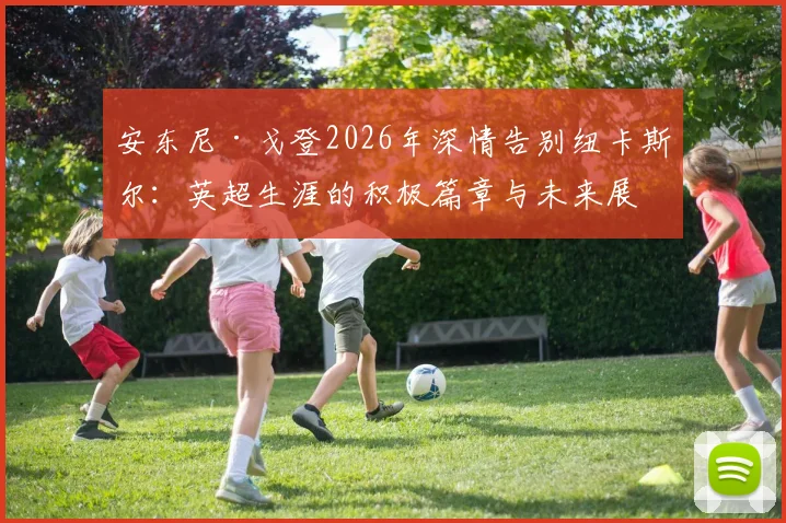 安东尼·戈登2026年深情告别纽卡斯尔:英超生涯的积极篇章与未来展望
