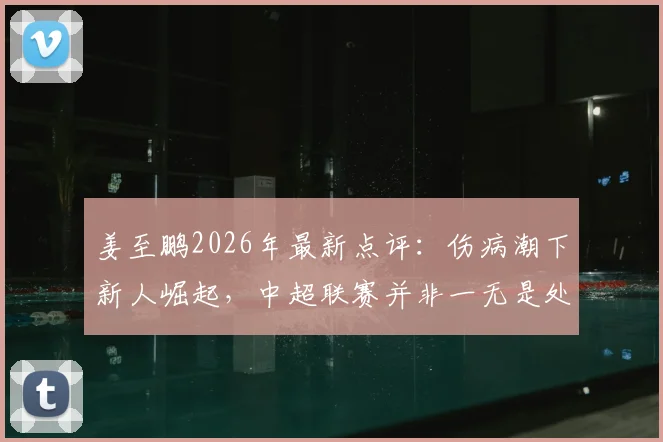 姜至鹏2026年最新点评：伤病潮下新人崛起，中超联赛并非一无是处，新人表现成最大亮点