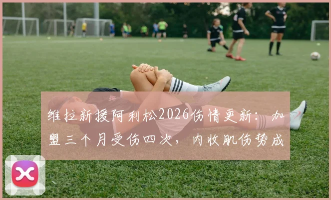维拉新援阿利松2026伤情更新：加盟三个月受伤四次，内收肌伤势成焦点，未来成疑