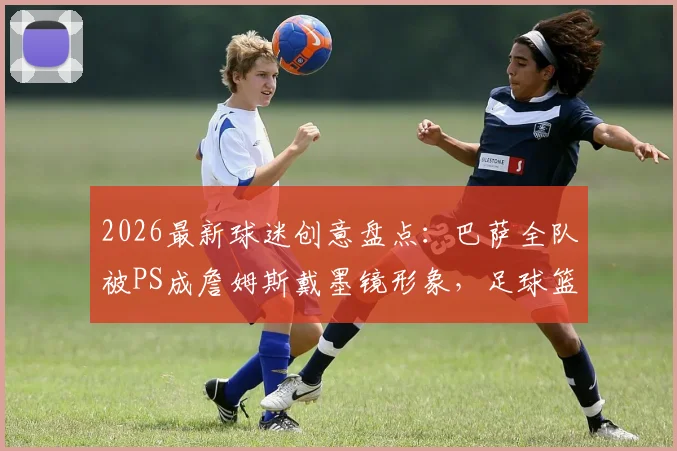 2026最新球迷创意盘点：巴萨全队被PS成詹姆斯戴墨镜形象，足球篮球跨界玩梗爆火网络