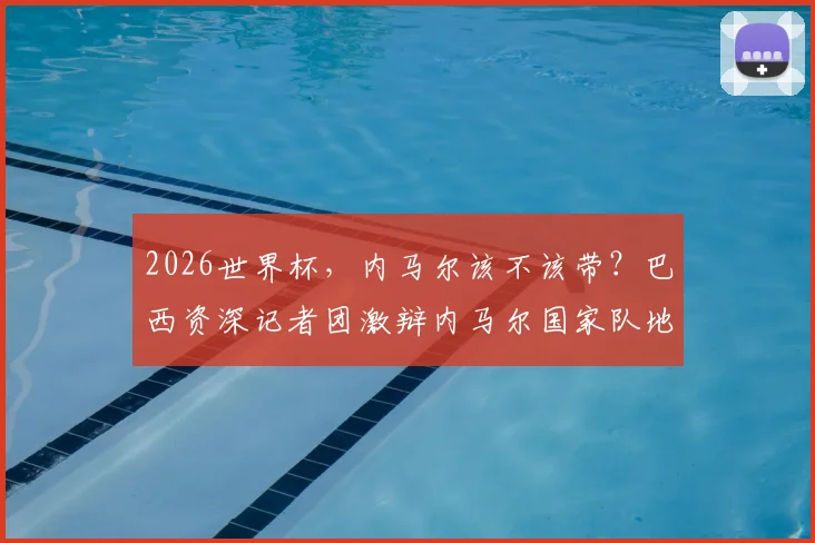 2026世界杯，内马尔该不该带？巴西资深记者团激辩内马尔国家队地位，矛盾背后真相解析
