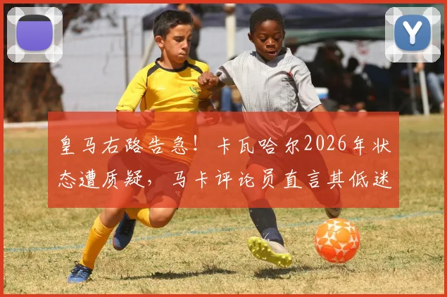 皇马右路告急！卡瓦哈尔2026年状态遭质疑，马卡评论员直言其低迷难获机会