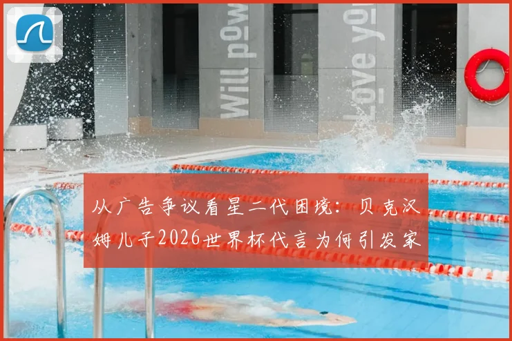 从广告争议看星二代困境：贝克汉姆儿子2026世界杯代言为何引发家庭矛盾猜测与网友批评？