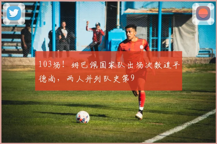 103场！姆巴佩国家队出场次数追平德尚，两人并列队史第9
