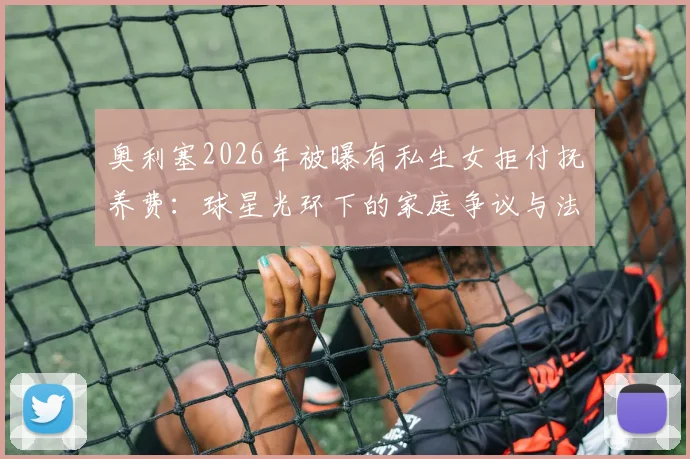 奥利塞2026年被曝有私生女拒付抚养费：球星光环下的家庭争议与法律困境详解