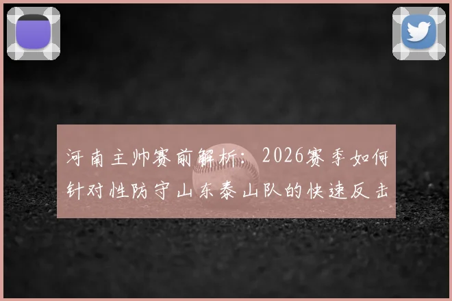 河南主帅赛前解析：2026赛季如何针对性防守山东泰山队的快速反击与进攻侵略性