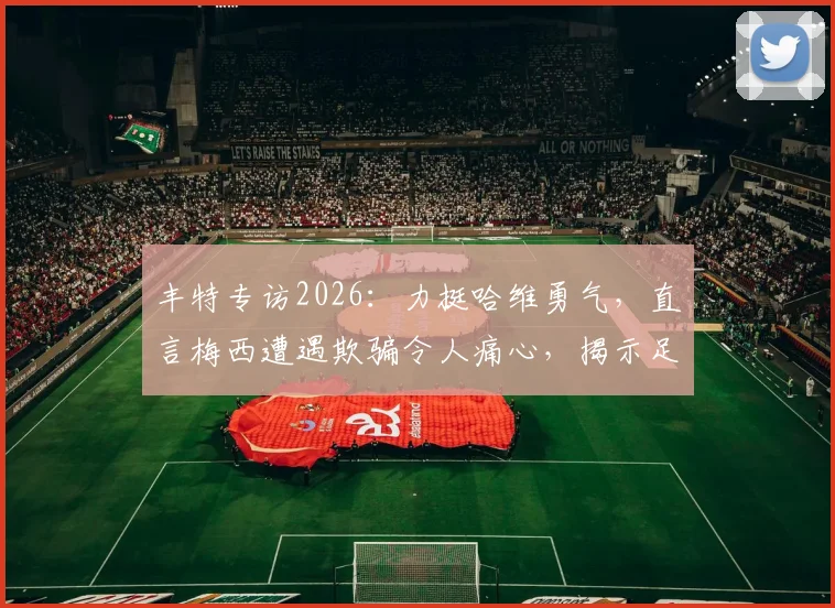 丰特专访2026：力挺哈维勇气，直言梅西遭遇欺骗令人痛心，揭示足坛背后故事