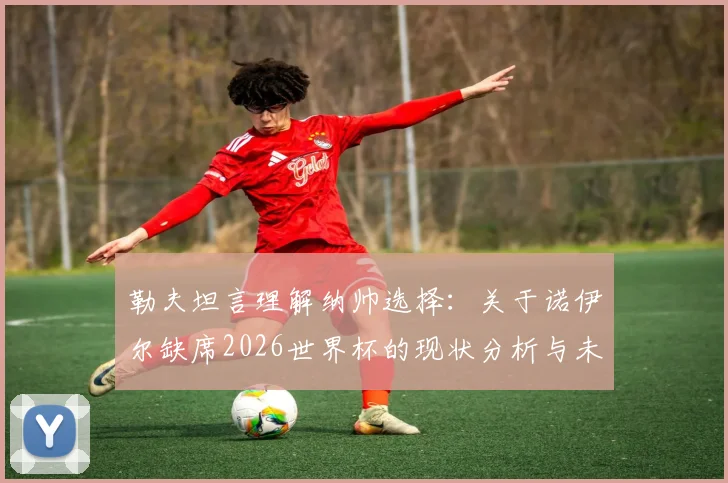 勒夫坦言理解纳帅选择：关于诺伊尔缺席2026世界杯的现状分析与未来展望