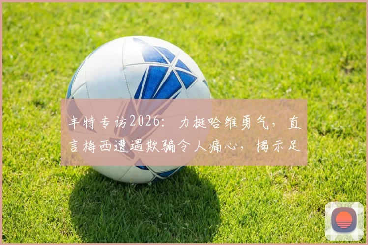 丰特专访2026：力挺哈维勇气，直言梅西遭遇欺骗令人痛心，揭示足坛背后故事